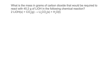 What is the mass in grams of carbon dioxide that would be required to
react with 45.2 g of LiOH in the following chemical reaction?
2 LiOH(s) + CO₂(g) → Li̟₂CO₂(s) + H₂O(1)