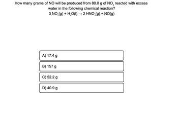 How many grams of NO will be produced from 80.0 g of NO₂ reacted with excess
2
water in the following chemical reaction?
3 NO₂(g) + H₂O(l) → 2 HNO₂(g) + NO(g)
A) 17.4 g
B) 157 g
C) 52.2 g
D) 40.9 g