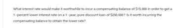 What interest rate would make it worthwhile to incur a compensating balance of $15,000 in order to get a
1-percent lower interest rate on a 1-year, pure discount loan of $250,000? Is it worth incurring the
compensating balance to obtain the lower rate?