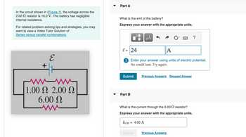 In the circuit shown in (Figure 1), the voltage across the
2.00 resistor is 16.0 V. The battery has negligible
internal resistance.
For related problem-solving tips and strategies, you may
want to view a Video Tutor Solution of
Series versus parallel combinations.
Part A
What is the emf of the battery?
Express your answer with the appropriate units.
+
E
-w-ww-
1.00 Ω 2.00 Ω
6.00 Ω
на
?
ε = 24
A
Enter your answer using units of electric potential.
No credit lost. Try again.
Submit
Previous Answers Request Answer
Part B
What is the current through the 6.00 resistor?
Express your answer with the appropriate units.
16.00
= 4.00 A
Submit
Previous Answers