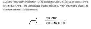 Given the following hydroboration-oxidation reaction, draw the expected trialkylborane
intermediate (Part 1) and the expected product(s) (Part 2). When drawing the product(s),
include the correct stereochemistry.
Ł
1) BH3*THF
2) H₂O2, NaOH, H₂O