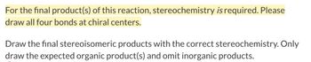 For the final product(s) of this reaction, stereochemistry is required. Please
draw all four bonds at chiral centers.
Draw the final stereoisomeric products with the correct stereochemistry. Only
draw the expected organic product(s) and omit inorganic products.