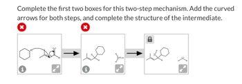 Complete the first two boxes for this two-step mechanism. Add the curved
arrows for both steps, and complete the structure of the intermediate.
x