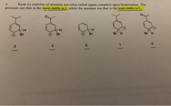 Rank by stability of arenium ion (also called sigma complex) upon bromination. The
arenium ion that is the most stable is 1, while the arenium ion that is the least stable is 5.
2
Br
H
Br
3
-H
Br
Br H
Br H
5
-