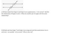 3
4
9.
8.
a) Alfredo stated that Angle 6 and Angle 2 are supplementary. Is he correct? Identify
the relationship of Angles 6 and 2. What are another pair of angles with the same
relationship?
b) Alfredo said that Angle 7 and Angle 6 are congruent and that would prove Line m
and Line n are parallel. Is he correct? Why or why not?
