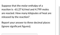 Suppose that the molar enthalpy of a
reaction is -61.27 kJ/mol and 4.799 moles
are reacted. How many kilojoules of heat are
released by the reaction?
Report your answer to three decimal places
(ignore significant figures).
