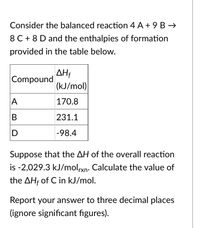 Consider the balanced reaction 4 A + 9 B →
8 C + 8 D and the enthalpies of formation
provided in the table below.
AH
Compound
(kJ/mol)
A
170.8
231.1
D
-98.4
Suppose that the AH of the overall reaction
is -2,029.3 kJ/molxn. Calculate the value of
the AHf of C in kJ/mol.
Report your answer to three decimal places
(ignore significant figures).
