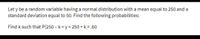 Let y be a random variable having a normal distribution with a mean equal to 250 and a
standard deviation equal to 50. Find the following probabilities:
Find k such that P(250 – k<y< 250 + k = .60
