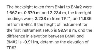 The backsight taken from BM#1 to BM#2 were
1.667 m, 0.579 m, and 2.234 m, the foresight
readings were, 2.238 m from TP#1, and 1.936
m from BM#2. If the height of instrument for
the first instrument setup is 99.918 m, and the
difference in elevation between BM#1 and
BM#2 is -0.911m, determine the elevation of
TP#2.