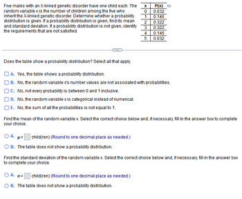 ### Probability Distribution: X-linked Genetic Disorder

#### Problem Description
Five males with an X-linked genetic disorder each have one child. The random variable \( x \) represents the number of children, among the five, who inherit the disorder. Determine if the table represents a probability distribution, and if so, calculate the mean and standard deviation. If not, identify the failed requirements.

#### Data Table
| \( x \) | \( P(x) \) |
|--------|------------|
| 0      | 0.032      |
| 1      | 0.146      |
| 2      | 0.322      |
| 3      | 0.322      |
| 4      | 0.146      |
| 5      | 0.032      |

#### Questions
1. **Does the table show a probability distribution?** Select all that apply:
   - [ ] A. Yes, the table shows a probability distribution.
   - [ ] B. No, the random variable \( x \)'s numbers are not associated with probabilities.
   - [ ] C. No, not every probability is between 0 and 1 inclusive.
   - [ ] D. No, the random variable \( x \) is categorical instead of numerical.
   - [ ] E. No, the sum of all probabilities is not equal to 1.

2. **Find the mean of the random variable \( x \):**
   - [ ] A. \(\mu =\) _______ child(ren) (Round to one decimal place as needed.)
   - [ ] B. The table does not show a probability distribution.

3. **Find the standard deviation of the random variable \( x \):**
   - [ ] A. \(\sigma =\) _______ child(ren) (Round to one decimal place as needed.)
   - [ ] B. The table does not show a probability distribution.

#### Analyzing the Distribution

- **Probability Criteria:**
  - Each probability should be between 0 and 1.
  - The sum of all probabilities should be equal to 1.

- **Mean (\(\mu\)):**
  The mean (\(\mu\)) of a probability distribution is calculated as:
  \[
  \mu = \sum [x \times P(x)]
  \]

- **Standard Deviation (\(\sigma\)):**
  The standard deviation (\(\sigma