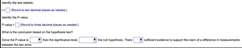 Identify the test statistic.
t= (Round to two decimal places as needed.)
Identify the P-value.
P-value =
(Round to three decimal places as needed.)
What is the conclusion based on the hypothesis test?
than the significance level,
Since the P-value is
between the two arms.
the null hypothesis. There
sufficient evidence to support the claim of a difference in measurements