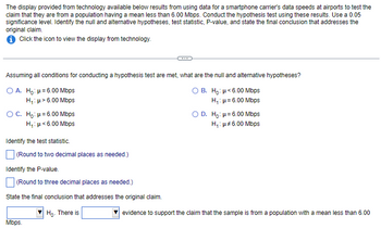 The display provided from technology available below results from using data for a smartphone carrier's data speeds at airports to test the
claim that they are from a population having a mean less than 6.00 Mbps. Conduct the hypothesis test using these results. Use a 0.05
significance level. Identify the null and alternative hypotheses, test statistic, P-value, and state the final conclusion that addresses the
original claim.
i Click the icon to view the display from technology.
Assuming all conditions for conducting a hypothesis test are met, what are the null and alternative hypotheses?
O A. Ho: μ = 6.00 Mbps
O B. Ho: μ<6.00 Mbps
H₁: μ> 6.00 Mbps
H₁: μ = 6.00 Mbps
O C. Ho: μ = 6.00 Mbps
H₁: μ*6.00 Mbps
Identify the test statistic.
(Round to two decimal places as needed.)
Identify the P-value.
(Round to three decimal places as needed.)
State the final conclusion that addresses the original claim.
Ho. There is
Mbps.
O D. Ho: H=6.00 Mbps
H₁: μ#6.00 Mbps
evidence to support the claim that the sample is from a population with a mean less than 6.00