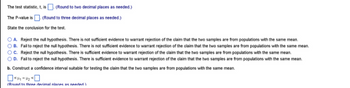 The test statistic, t, is. (Round to two decimal places as needed.)
The P-value is. (Round to three decimal places as needed.)
State the conclusion for the test.
OA. Reject the null hypothesis. There is not sufficient evidence to warrant rejection of the claim that the two samples are from populations with the same mean.
OB. Fail to reject the null hypothesis. There is not sufficient evidence to warrant rejection of the claim that the two samples are from populations with the same mean.
OC. Reject the null hypothesis. There is sufficient evidence to warrant rejection of the claim that the two samples are from populations with the same mean.
OD. Fail to reject the null hypothesis. There is sufficient evidence to warrant rejection of the claim that the two samples are from populations with the same mean.
b. Construct a confidence interval suitable for testing the claim that the two samples are from populations with the same mean.
>²11-4₂0
(Round to three decimal nlaces as needed)