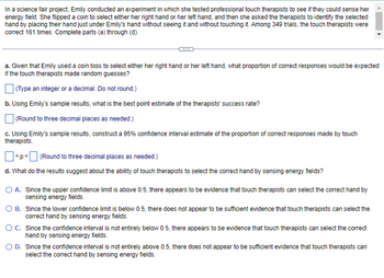 In a science fair project, Emily conducted an experiment in which she tested professional touch therapists to see if they could sense her energy field. She flipped a coin to select either her right hand or her left hand, and then she asked the therapists to identify the selected hand by placing their hand just under Emily’s hand without seeing it and without touching it. Among 349 trials, the touch therapists were correct 161 times. Complete parts (a) through (d).

---

**a.** Given that Emily used a coin toss to select either her right hand or her left hand, what proportion of correct responses would be expected if the touch therapists made random guesses?

(Type an integer or a decimal. Do not round.)

**b.** Using Emily’s sample results, what is the best point estimate of the therapists’ success rate?

(Round to three decimal places as needed.)

**c.** Using Emily's sample results, construct a 95% confidence interval estimate of the proportion of correct responses made by touch therapists.

<p < (Round to three decimal places as needed.)

**d.** What do the results suggest about the ability of touch therapists to select the correct hand by sensing energy fields?

- **A.** Since the upper confidence limit is above 0.5, there appears to be evidence that touch therapists can select the correct hand by sensing energy fields.
- **B.** Since the lower confidence limit is below 0.5, there does not appear to be sufficient evidence that touch therapists can select the correct hand by sensing energy fields.
- **C.** Since the confidence interval is not entirely below 0.5, there appears to be evidence that touch therapists can select the correct hand by sensing energy fields.
- **D.** Since the confidence interval is not entirely above 0.5, there does not appear to be sufficient evidence that touch therapists can select the correct hand by sensing energy fields.