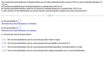 The overhead reach distances of adult females are normally distributed with a mean of 195 cm and a standard deviation of 8.6 cm.

a. Find the probability that an individual distance is greater than 204.30 cm.
b. Find the probability that the mean for 20 randomly selected distances is greater than 193.70 cm.
c. Why can the normal distribution be used in part (b), even though the sample size does not exceed 30?

---

a. The probability is \(\underline{\ \ \ }\).  
(Round to four decimal places as needed.)

b. The probability is \(\underline{\ \ \ }\).  
(Round to four decimal places as needed.)

c. Choose the correct answer below.

- A. The normal distribution can be used because the mean is large.
- B. The normal distribution can be used because the probability is less than 0.5.
- C. The normal distribution can be used because the finite population correction factor is small.
- D. The normal distribution can be used because the original population has a normal distribution.