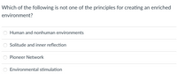 Which of the following is not one of the principles for creating an enriched
environment?
Human and nonhuman environments
Solitude and inner reflection
Pioneer Network
Environmental stimulation
