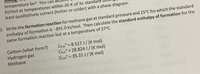 temperature be? You can
kJ/mol at temperatures within 20 K of its standa
least qualitatively correct (hotter or colder) with a phase diagram.
) Write the formation reaction for methane gas at standard pressure and 25°C for which the standard
enthalpy of formation is-891.0 kJ/mol. Then calculate the standard enthalpy of formation for the
same formation reaction but at a temperature of 37°C.
Carbon (what form?)
Hydrogen gas
Methane
CP.m° = 8.527 J/ (K mol)
Cp.m° = 28.824 J/(K mol)
CP,m° = 35.31 J/ (K mol)
