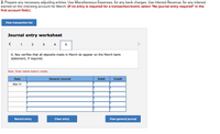 2. Prepare any necessary adjusting entries. Use Miscellaneous Expenses, for any bank charges. Use Interest Revenue, for any interest
earned on the checking account for March. (If no entry is required for a transaction/event, select "No journal entry required" in the
first account field.)
View transaction list
Journal entry worksheet
1
4
S. Rey verifies that all deposits made in March do appear on the March bank
statement, if required.
Note: Enter debits before credits.
Date
General Journal
Debit
Credit
Mar 31
Record entry
Clear entry
View general journal
LO
