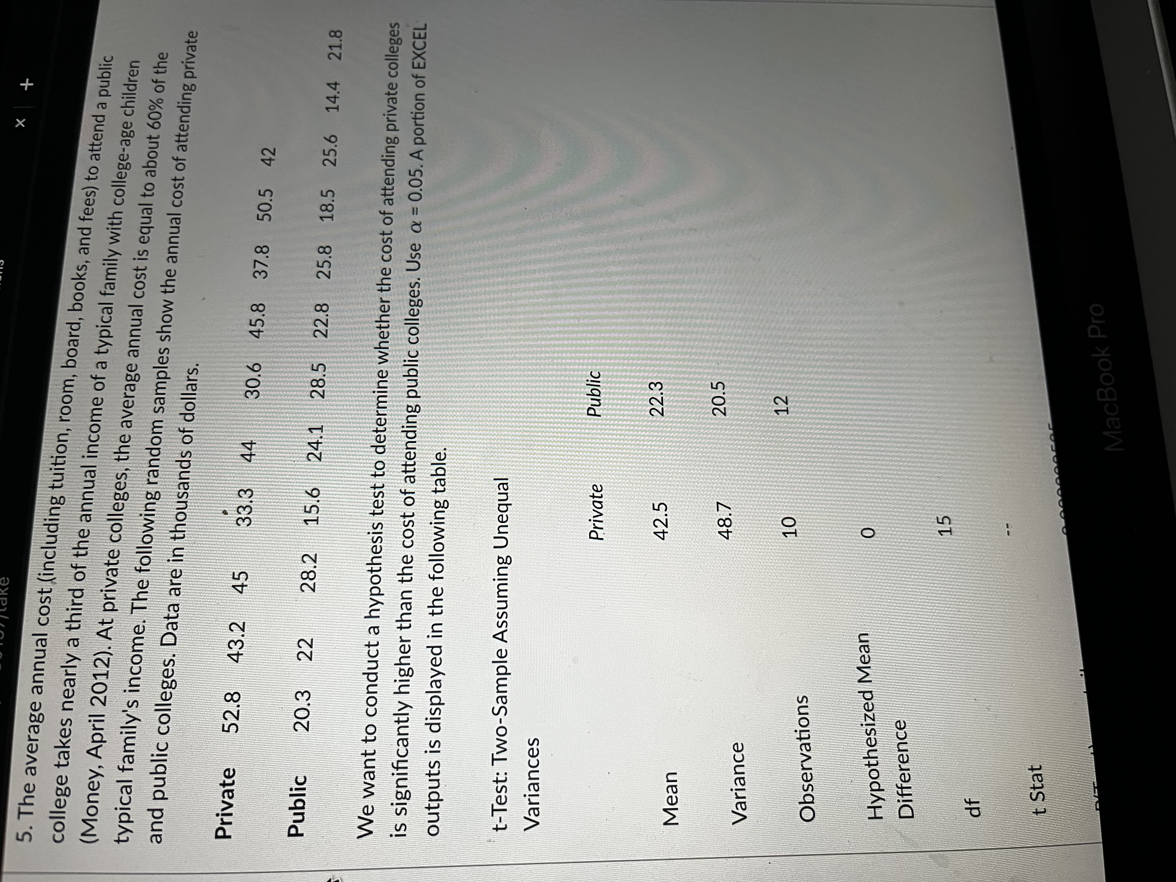 X
+
5. The average annual cost (including tuition, room, board, books, and fees) to attend a public
college takes nearly a third of the annual income of a typical family with college-age children
(Money, April 2012). At private colleges, the average annual cost is equal to about 60% of the
and public colleges. Data are in thousands of dollars.
typical family's income. The following random samples show the annual cost of attending private
Private 52.8 43.2 45
33.3 44
30.6 45.8 37.8 50.5 42
Public 20.3 22
28.2 15.6 24.1 28.5 22.8 25.8 18.5 25.6 14.4 21.8
We want to conduct a hypothesis test to determine whether the cost of attending private colleges
is significantly higher than the cost of attending public colleges. Use a = 0.05. A portion of EXCEL
outputs is displayed in the following table.
t-Test: Two-Sample Assuming Unequal
Variances
Private
Public
42.5
22.3
Mean
48.7
20.5
Variance
12
10
Observations
Hypothesized Mean
Difference
df
t Stat
0
15
COC
MacBook Pro