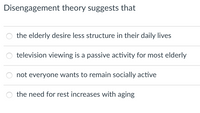 Disengagement theory suggests that
the elderly desire less structure in their daily lives
television viewing is a passive activity for most elderly
not everyone wants to remain socially active
the need for rest increases with aging
