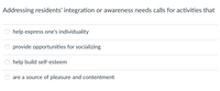 Addressing residents' integration or awareness needs calls for activities that
help express one's individuality
provide opportunities for socializing
help build self-esteem
are a source of pleasure and contentment
