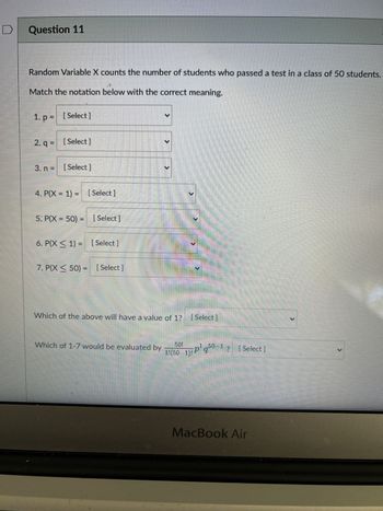 Question 11
Random Variable X counts the number of students who passed a test in a class of 50 students.
Match the notation below with the correct meaning.
1. p = [Select]
2. q = [Select]
3. n = [Select]
4. P(X= 1) [Select]
5: P(X= 50) = [Select]
6. P(X ≤ 1) [Select]
7. P(X < 50) -
Select]
-
Which of the above will have a value of 1? [Select]
Which of 1-7 would be evaluated by
1!(50
1)Pq0-1? [Select]
MacBook Air