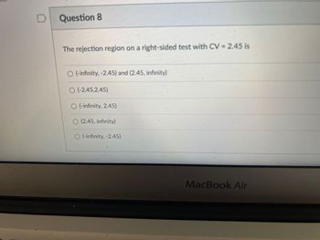 Question 8
The rejection region on a right-sided test with CV = 2.45 is
O(-infinity, -2.45) and (2.45, infinity)
O(-2.45,2.45)
O(-infinity, 2.45)
O (2.45, infinity)
O (-infinity, -2.45)
MacBook Air