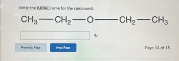 ---

**Write the IUPAC name for the compound.**

**Compound:**
\[ \text{CH}_3- \text{CH}_2- \text{O}- \text{CH}_2- \text{CH}_3 \]

[Input Box]

**Navigation:**
- [Previous Page (button)]
- [Next Page (button)]

**Page 14 of 15**

---

**Explanation:**

The displayed structure is a condensed structural formula of an organic compound containing three carbon-containing groups and one oxygen atom. It represents an ether because of the presence of an oxygen atom connecting two alkyl groups. To name this compound using IUPAC nomenclature, one must identify the alkyl groups on either side of the oxygen atom and name them alphabetically followed by the word "ether".

Detailed steps:
1. Identify and name each alkyl group.
2. Alphabetize the group names.
3. Append "ether" after the names of the alkyl groups.

In this specific compound:
- The alkyl groups on either side of the oxygen atom are ethyl groups (\(\text{CH}_3- \text{CH}_2\)).
- Therefore, the IUPAC name is **Diethyl ether**.

*Note: Users are expected to input the IUPAC name into the provided input box before navigating to the next page.*