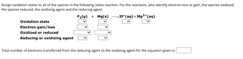 Assign oxidation states to all of the species in the following redox reaction. For the reactants, also identify electron loss or gain, the species oxidized,
the species reduced, the oxidizing agent and the reducing agent.
F₂(g) + Mg(s) 2F (aq) + Mg2+ (aq)
Oxidation state
Electron gain/loss
Oxidized or reduced
Reducing or oxidizing agent
Total number of electrons transferred from the reducing agent to the oxidizing agent for the equation given is: