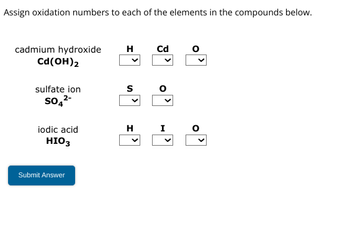 Assign oxidation numbers to each of the elements in the compounds below.
cadmium hydroxide
Cd(OH)2
sulfate ion
SO4²-
iodic acid
HIO3
Submit Answer
H
S
H
Cd
O
I
V
O
O