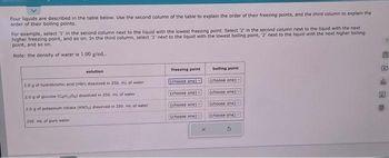 Four liquids are described in the table below. Use the second column of the table to explain the order of their freezing points, and the third column to explain the
order of their boiling points.
For example, select '1' in the second column next to the liquid with the lowest freezing point. Select '2' in the second column next to the liquid with the next
higher freezing point, and so on. In the third column, select '1' next to the liquid with the lowest boiling point, '2' next to the liquid with the next higher boiling
point, and so on.
Note: the density of water is 1.00 g/mL..
solution
2.0 g of hydrobromic acid (HBr) dissolved in 250. mL of water
2.0 g of glucose (CHO) dissolved in 250. mL of water
2.0 g of potassium nitrate (KND3) dissolved in 250 ml of water.
250, mL of pure water
freezing point
(choose one)
(choose one)
(choose one)
(choose one)
boiling point
(choose one) -
(choose one)
(choose one)
(choose one)
A