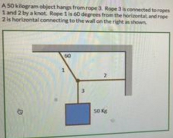 A50 kilogram object hangs from rope 3. Rope 3 is connected to ropes
1 and 2 by a knot. Rope 1 is 60 degrees from the horizontal, and rope
2 is horizontal connecting to the wall on the right as shown
60
1
50 Kg