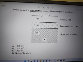 19).png
+ Add to
t
12.
What is the vertical effective stress at point, X in the soil profile given below?
V
12 ft
Water, Yw = 62.4
10 ft
Loose sand, Ysar 115 pcf
Dense sand, Ysa 130 pcf
A. 1,878 psf
B. 3,750 psf
C. 4,499 psf
D. None of the above.
Q
J
20 ft
X
C
Ⓒ
A
Ca
6
7
Edit & Create v
ENG
IN