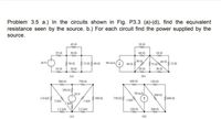 Problem 3.5 a.) In the circuits shown in Fig. P3.3 (a)-(d), find the equivalent
resistance seen by the source. b.) For each circuit find the power supplied by the
source.
45
20 A
25 0
30 1
60 1
18
50
40 13
601.
5on 15060 n s0 mA
75
30 V
120
100
200
2010
30 1
(a)
(b)
300
7501
100
1501
250 n
20 V
50 mA
500n
750n
s00n
2 kn
I kn
1.2 kn
25 kn
2500
300 A
(c)
(d)
