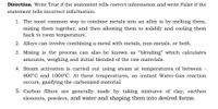 Direction. Write True if the statement tells correct information and write False if the
statement tells incorrect information.
1. The most common way to combine metals into an alloy is by melting them,
mixing them together, and then allowing them to solidify and cooling them
back to room temperature.
2. Alloys can involve combining a metal with metals, non-metals, or both.
3. Mixing is the process can also be known as "blending" which calculates
amounts, weighing and initial blended of the raw materials.
4. Steam activation is carried out using steam at temperatures of between -
800°C and 1000°C. At these temperatures, an instant Water-Gas reaction
occurs, gasifying the carbonized material.
5. Carbon filters are generally made by taking mixtures of clay, earthen
elements, powders, and water and shaping them into desired forms.
