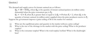 **Question 1**

The demand and supply curves for instant oatmeal are as follows:

\[ Q_d = 10 - 0.5P_d \]
where \( Q_d \) is the quantity of instant oatmeal packets (in million units) demanded when the price consumers pay is \( P_d \).

\[ Q_s = -2 + P_s \]
when \( P_s \) is greater than or equal to 2; \( Q_s = 0 \) when \( P_s \) < 2, where \( Q_s \) is the quantity of instant oatmeal (in million units) supplied when the price producers receive is \( P_s \).

Suppose the government imposes a price ceiling of $6 in the market for oatmeal.

(a) What are the equilibrium price and quantity in the market without a price ceiling?
(b) What is the size of the shortage in the market with the price ceiling? What is the producer surplus?
(c) What is the consumer surplus? What is the total surplus/welfare? What is the deadweight loss?