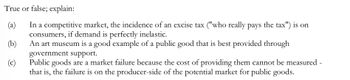 True or false; explain:
(a)
In a competitive market, the incidence of an excise tax ("who really pays the tax") is on
consumers, if demand is perfectly inelastic.
(b)
An art museum is a good example of a public good that is best provided through
government support.
(c)
Public goods are a market failure because the cost of providing them cannot be measured -
that is, the failure is on the producer-side of the potential market for public goods.