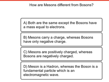 How are Mesons different from Bosons?
A) Both are the same except the Bosons have
a mass equal to electrons.
B) Mesons carry a charge, whereas Bosons
have only negative charge.
C) Mesons are positively charged, whereas
Bosons are negatively charged.
D) Meson is a Hadron, whereas the Boson is a
fundamental particle which is an
electromagnetic wave.