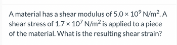 **Example Shear Modulus Problem for Educational Context**

A material has a shear modulus of \( 5.0 \times 10^9 \, \text{N/m}^2 \). A shear stress of \( 1.7 \times 10^7 \, \text{N/m}^2 \) is applied to a piece of the material. What is the resulting shear strain?

In this example, the problem involves the following concepts:

- **Shear Modulus (\(G\))**: A property that describes a material's ability to resist shear deformation. It is usually denoted in Newtons per square meter (N/m²).
- **Shear Stress (\( \tau \))**: This is the force per unit area causing the deformation, also measured in Newtons per square meter (N/m²).
- **Shear Strain (\( \gamma \))**: The dimensionless measure of deformation representing the angle of deformation.

To find the resulting shear strain, use the relationship:
\[ \gamma = \frac{\tau}{G} \]

Given:
\[ G = 5.0 \times 10^9 \, \text{N/m}^2 \]
\[ \tau = 1.7 \times 10^7 \, \text{N/m}^2 \]

Solution:
\[ \gamma = \frac{1.7 \times 10^7 \, \text{N/m}^2}{5.0 \times 10^9 \, \text{N/m}^2} \]

\[ \gamma = 3.4 \times 10^{-3} \]

Thus, the shear strain \( \gamma \) is \( 3.4 \times 10^{-3} \). 

This means the material experiences a shear strain of 0.0034 when subjected to the given shear stress.