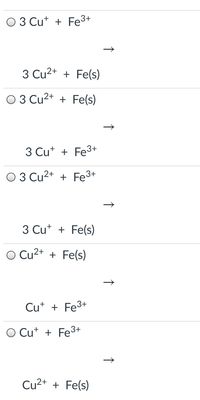 The image shows a series of chemical reactions with options for selecting the correct balanced equation. Each option includes a combination of copper ions (Cu⁺ or Cu²⁺) and iron ions (Fe³⁺ or Fe(s)).

1. **Option 1:**
   - Reactants: 3 Cu⁺ + Fe³⁺
   - Products: 3 Cu²⁺ + Fe(s)

2. **Option 2:**
   - Reactants: 3 Cu²⁺ + Fe(s)
   - Products: 3 Cu⁺ + Fe³⁺

3. **Option 3:**
   - Reactants: 3 Cu²⁺ + Fe³⁺
   - Products: 3 Cu⁺ + Fe(s)

4. **Option 4:**
   - Reactants: Cu²⁺ + Fe(s)
   - Products: Cu⁺ + Fe³⁺

5. **Option 5:**
   - Reactants: Cu⁺ + Fe³⁺
   - Products: Cu²⁺ + Fe(s)

Each option is preceded by a radio button indicating it is likely intended to be selected. This image is likely part of a question asking students to identify the correct equation for a redox reaction.