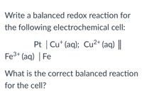 **Problem Statement:**

Write a balanced redox reaction for the following electrochemical cell:

\[ \text{Pt} \mid \text{Cu}^+(\text{aq}); \, \text{Cu}^{2+}(\text{aq}) \parallel \text{Fe}^{3+}(\text{aq}) \mid \text{Fe} \]

**Question:**

What is the correct balanced reaction for the cell?

---

**Explanation:**

This is an electrochemical cell consisting of two half-cells: one involving copper and the other iron. The platinum (Pt) serves as an inert electrode for the copper reactions, which involve the interconversion between Cu\(^+\) and Cu\(^{2+}\) ions, while iron involves the conversion between Fe\(^{3+}\) ions and solid iron.

In a typical balanced redox reaction, electrons are transferred from the reducing agent (which is oxidized) to the oxidizing agent (which is reduced). To find the balanced reaction, one must consider the stoichiometry of the electron transfer between the copper and iron species.