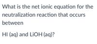 **Question:**

What is the net ionic equation for the neutralization reaction that occurs between HI (aq) and LiOH (aq)?

**Explanation:**

This question involves determining the net ionic equation for a neutralization reaction between hydroiodic acid (HI) and lithium hydroxide (LiOH). The net ionic equation represents the chemical species that are involved in the formation of the product, excluding the spectator ions which do not participate in the reaction. 

**Net Ionic Equation:**

When HI (aq) and LiOH (aq) react, hydrogen ions (H⁺) from the acid react with hydroxide ions (OH⁻) from the base to form water. Here is the net ionic equation:

\[ \text{H}^+ (aq) + \text{OH}^- (aq) \rightarrow \text{H}_2\text{O} (l) \]