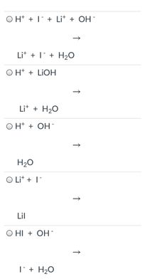 ### Chemical Reactions and Equations

This section explores various chemical reactions involving ions and compounds. Each equation displays the reactants and the expected products.

1. **Equation 1:**
   - Reactants: \( \text{H}^+ + \text{I}^- + \text{Li}^+ + \text{OH}^- \)
   - Products: \( \text{Li}^+ + \text{I}^- + \text{H}_2\text{O} \)

2. **Equation 2:**
   - Reactants: \( \text{H}^+ + \text{LiOH} \)
   - Products: \( \text{Li}^+ + \text{H}_2\text{O} \)

3. **Equation 3:**
   - Reactants: \( \text{H}^+ + \text{OH}^- \)
   - Products: \( \text{H}_2\text{O} \)

4. **Equation 4:**
   - Reactants: \( \text{Li}^+ + \text{I}^- \)
   - Products: \( \text{LiI} \)

5. **Equation 5:**
   - Reactants: \( \text{HI} + \text{OH}^- \)
   - Products: \( \text{I}^- + \text{H}_2\text{O} \)

Each reaction shows the transformation from reactants to products, often involving the transfer or sharing of electrons and the formation of new chemical bonds.