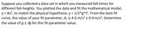 Suppose you collected a data set in which you measured fall-times for
different fall-heights. You plotted the data and fit the mathematical model,
y = Ax?, to match the physical hypothesis, y = 1/2*g*t?. From the best-fit
curve, the value of your fit-parameter, A, is 4.6 m/s² ± 0.4 m/s². Determine
the value of g ± 8g for this fit-parameter value.
%D
