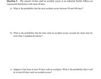 Question 1: The amount of time until an accident occurs at an industrial facility follows an
exponential distribution with mean 40 days.
a) What is the probability that the next accident occurs between 50 and 100 days?
b) What is the probability that the time until an accident occurs exceeds the mean time by
more than 2 standard deviations?
c) Suppose it has been at least 30 days with no accidents. What is the probability that it will
be at least 80 days until an accident occurs?
