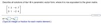 ### Educational Content: Solution of Ax = 0 in Parametric Vector Form

#### Problem Statement
Describe all solutions of \( Ax = 0 \) in parametric vector form, where \( A \) is row equivalent to the given matrix:

\[
\begin{bmatrix}
1 & 3 & -4 & 7 \\
0 & 1 & -2 & 4 
\end{bmatrix}
\]

#### Parametric Vector Form
The solution \( x \) is expressed as:

\[ 
x = x_3 
\begin{bmatrix} 
\_ \\ 
\_ \\ 
\_ \\ 
\_ 
\end{bmatrix} 
+ x_4
\begin{bmatrix} 
\_ \\ 
\_ \\ 
\_ \\ 
\_ 
\end{bmatrix} 
\]

**Note**: The blanks in the vector representation should be filled with integers or fractions derived from solving the equations generated by the matrix.

#### Instructions
To complete the solution, substitute the appropriate values for each component of the vectors by solving the system of equations denoted by the matrix.

This activity involves:
- Identifying free variables (typically \( x_3 \) and \( x_4 \) in this case).
- Expressing each dependent variable in terms of the free variables.
- Writing down the general solution in parametric vector form.

#### Concept Explanation
In this exercise, we are dealing with a system of linear equations represented in matrix form. The goal is to find all possible solutions, expressed in a concise vector form, of the homogeneous equation \( Ax = 0 \). Here, \( A \) has been row-reduced, simplifying the process of finding these solutions.

This method is integral in linear algebra, allowing for a comprehensive understanding of solution spaces and the behavior of linear transformations.