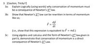 **3. [Caution, Tricky!!]**

**3a:** Explain logically (using words) why conservation of momentum must be a consequence of Newton’s 3rd law.

**3b:** Show that Newton’s 2nd law can be rewritten in terms of momentum like so:

\[ \vec{F} = \frac{d\vec{p}}{dt} \]

(i.e., show that this expression is equivalent to \(\vec{F} = m\vec{a}\).)

**3c:** Using algebra and calculus and the form of Newton’s 2nd law given in part b, demonstrate that conservation of momentum is a direct consequence of Newton’s 3rd Law.