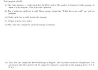 Your program should :
(i) Take three integers, e, n (the public key for RSA), and m (the number of characters in the message) as
input to your program. Next, input the ciphertext.
(ii) Test whether the public key is valid. If not, output a single line "Public key is not valid!" and quit the
program.
(iv) If the public key is valid, decode the message.
(v) Output p and q, ø(n) and d.
(vi) On a new line, output the decoded message in integers.
(vii) On a new line, output the decoded message in English. The characters should be all uppercase. You
can assume that the numbers will be assigned to characters according to the mapping above: A is 4,
B is 5, ... .
