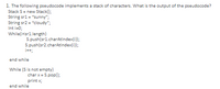 1. The following pseudocode implements a stack of characters. What is the ooutput of the pseudocode?
Stack S= new Stack();
String sr1 = "sunny";
String sr2 = "cloudy";
Int i=0;
While(issr1.length)
S.push(sr1.charAtindex(i));
S.push(sr2.charAtindex(i));
i+t;
end while
While (S is not empty)
char x = S.pop()B
print x;
end while
