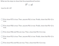 What are the steps to show that the propositional function
3" < n!
true for all n>8?
First show P(7) is true. Then, assume P(k) is true. Finally, show that P(k+1) is
true.
First show P(8) is true. Then, assume P(k) is true. Finally, show that P(k+1) is
true.
O First show P(8) and P(k) are true. Then, show that P(k+1) is true.
First show P(1) is true. Then, assume P(k) is true. Finally, show that P(k+1) is
true.
O First show P(1) and P(k) are true. Then, show that P(k+1) is true.
